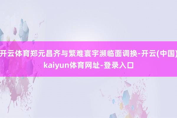 开云体育郑元昌齐与繁难寰宇濒临面调换-开云(中国)kaiyun体育网址-登录入口
