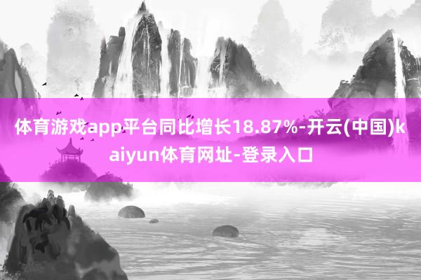 体育游戏app平台同比增长18.87%-开云(中国)kaiyun体育网址-登录入口