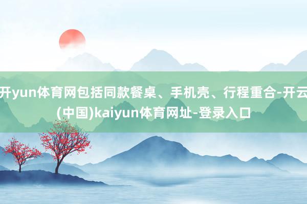 开yun体育网包括同款餐桌、手机壳、行程重合-开云(中国)kaiyun体育网址-登录入口