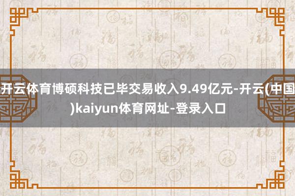 开云体育博硕科技已毕交易收入9.49亿元-开云(中国)kaiyun体育网址-登录入口