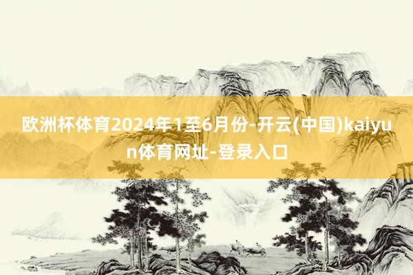 欧洲杯体育2024年1至6月份-开云(中国)kaiyun体育网址-登录入口