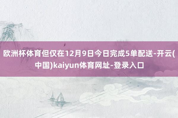 欧洲杯体育但仅在12月9日今日完成5单配送-开云(中国)kaiyun体育网址-登录入口