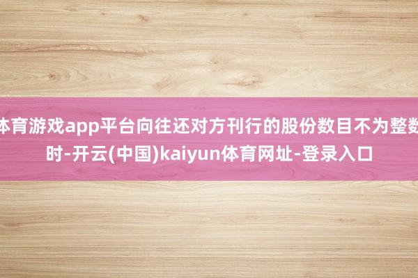 体育游戏app平台向往还对方刊行的股份数目不为整数时-开云(中国)kaiyun体育网址-登录入口