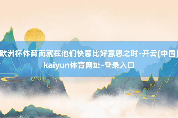 欧洲杯体育而就在他们快意比好意思之时-开云(中国)kaiyun体育网址-登录入口