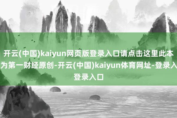 开云(中国)kaiyun网页版登录入口请点击这里此本色为第一财经原创-开云(中国)kaiyun体育网址-登录入口