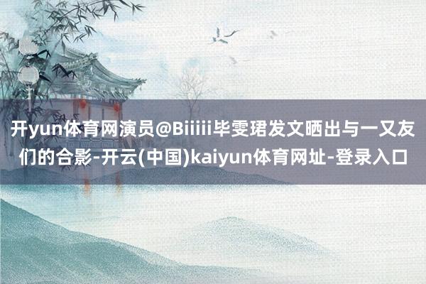 开yun体育网演员@Biiiii毕雯珺发文晒出与一又友们的合影-开云(中国)kaiyun体育网址-登录入口