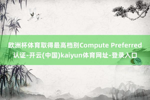 欧洲杯体育取得最高档别Compute Preferred认证-开云(中国)kaiyun体育网址-登录入口