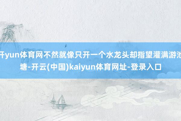 开yun体育网不然就像只开一个水龙头却指望灌满游池塘-开云(中国)kaiyun体育网址-登录入口