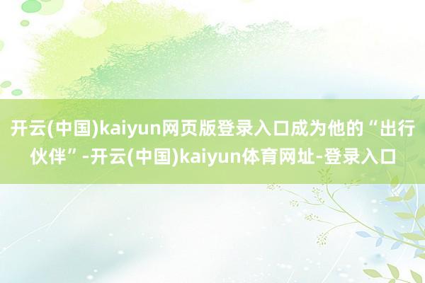 开云(中国)kaiyun网页版登录入口成为他的“出行伙伴”-开云(中国)kaiyun体育网址-登录入口