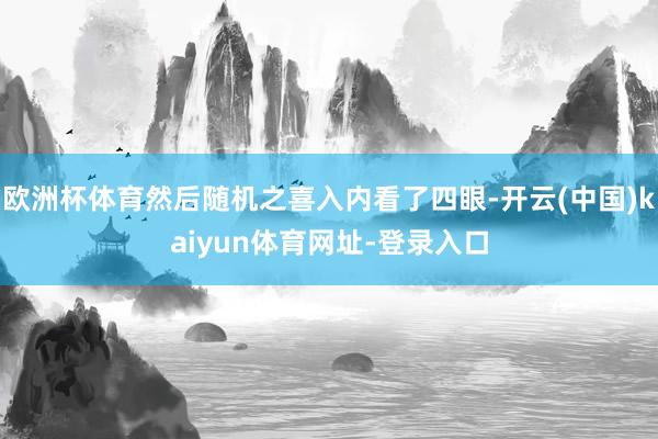 欧洲杯体育然后随机之喜入内看了四眼-开云(中国)kaiyun体育网址-登录入口