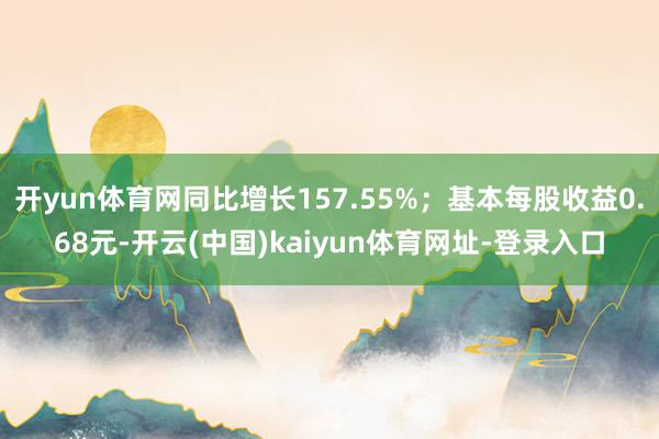 开yun体育网同比增长157.55%；基本每股收益0.68元-开云(中国)kaiyun体育网址-登录入口