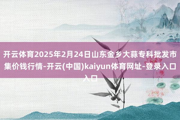 开云体育2025年2月24日山东金乡大蒜专科批发市集价钱行情-开云(中国)kaiyun体育网址-登录入口