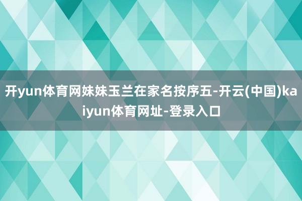 开yun体育网妹妹玉兰在家名按序五-开云(中国)kaiyun体育网址-登录入口