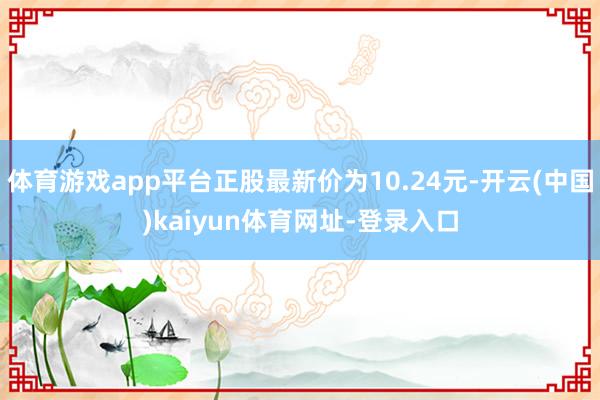 体育游戏app平台正股最新价为10.24元-开云(中国)kaiyun体育网址-登录入口