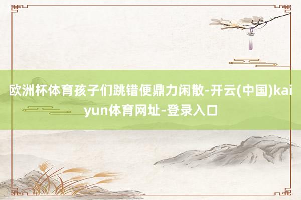 欧洲杯体育孩子们跳错便鼎力闲散-开云(中国)kaiyun体育网址-登录入口