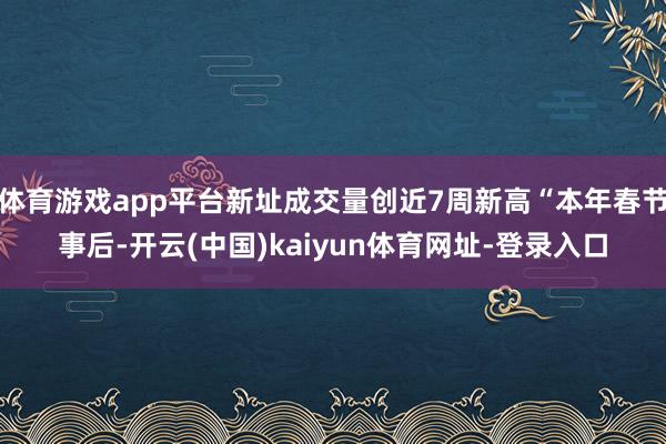 体育游戏app平台新址成交量创近7周新高“本年春节事后-开云(中国)kaiyun体育网址-登录入口
