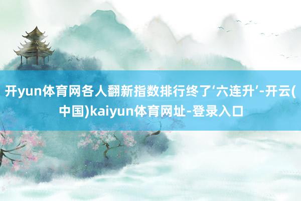 开yun体育网各人翻新指数排行终了‘六连升’-开云(中国)kaiyun体育网址-登录入口