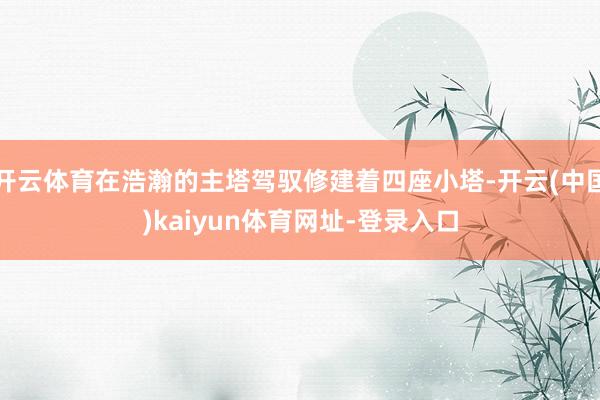 开云体育在浩瀚的主塔驾驭修建着四座小塔-开云(中国)kaiyun体育网址-登录入口