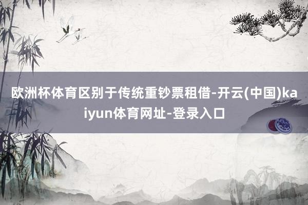 欧洲杯体育　　区别于传统重钞票租借-开云(中国)kaiyun体育网址-登录入口