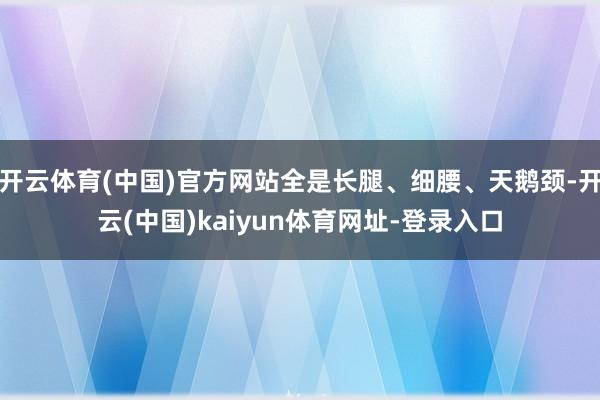 开云体育(中国)官方网站全是长腿、细腰、天鹅颈-开云(中国)kaiyun体育网址-登录入口