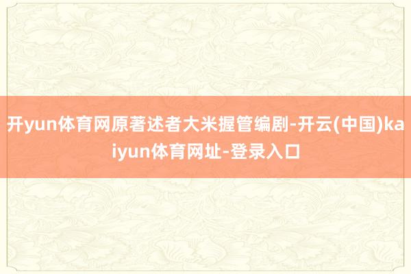 开yun体育网原著述者大米握管编剧-开云(中国)kaiyun体育网址-登录入口