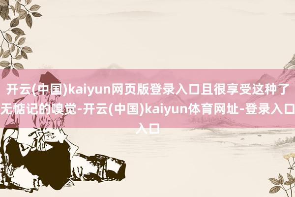 开云(中国)kaiyun网页版登录入口且很享受这种了无惦记的嗅觉-开云(中国)kaiyun体育网址-登录入口