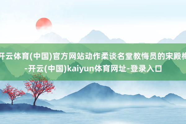 开云体育(中国)官方网站动作柔谈名堂教悔员的宋殿梅-开云(中国)kaiyun体育网址-登录入口