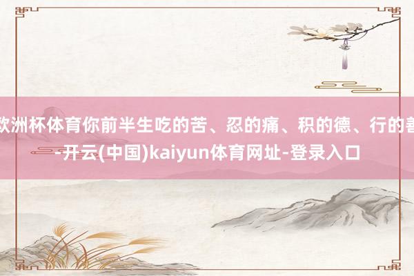 欧洲杯体育你前半生吃的苦、忍的痛、积的德、行的善-开云(中国)kaiyun体育网址-登录入口