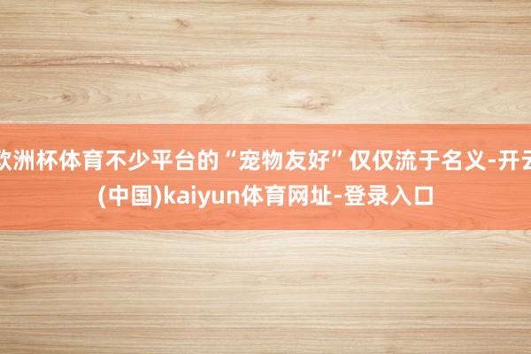 欧洲杯体育不少平台的“宠物友好”仅仅流于名义-开云(中国)kaiyun体育网址-登录入口