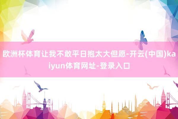 欧洲杯体育让我不敢平日抱太大但愿-开云(中国)kaiyun体育网址-登录入口