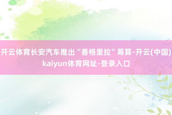 开云体育长安汽车推出“香格里拉”筹算-开云(中国)kaiyun体育网址-登录入口