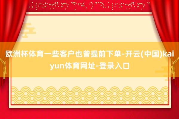 欧洲杯体育一些客户也曾提前下单-开云(中国)kaiyun体育网址-登录入口