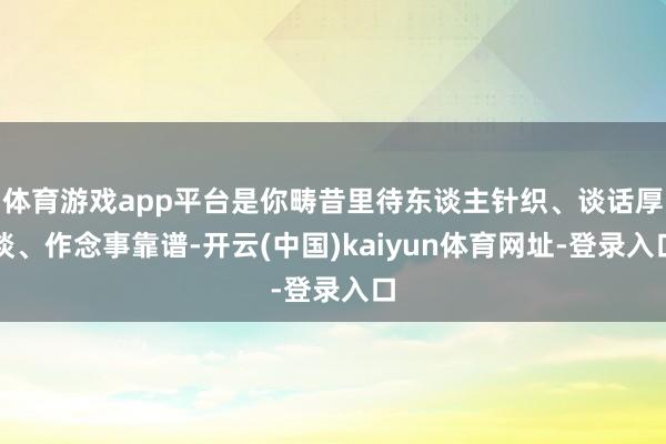 体育游戏app平台是你畴昔里待东谈主针织、谈话厚谈、作念事靠谱-开云(中国)kaiyun体育网址-登录入口