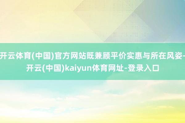 开云体育(中国)官方网站既兼顾平价实惠与所在风姿-开云(中国)kaiyun体育网址-登录入口