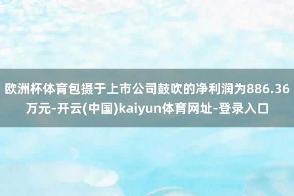 欧洲杯体育包摄于上市公司鼓吹的净利润为886.36万元-开云(中国)kaiyun体育网址-登录入口