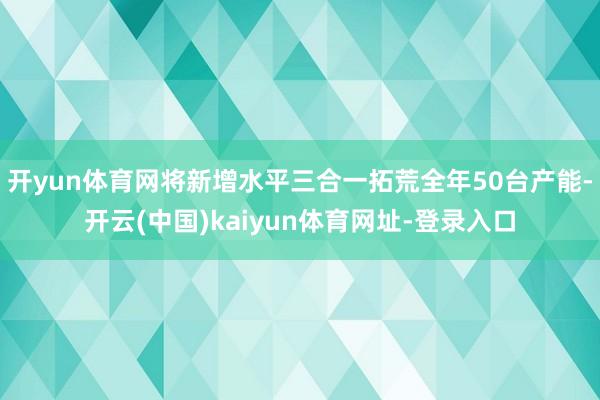 开yun体育网将新增水平三合一拓荒全年50台产能-开云(中国)kaiyun体育网址-登录入口