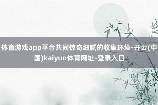 体育游戏app平台共同惊奇细腻的收集环境-开云(中国)kaiyun体育网址-登录入口