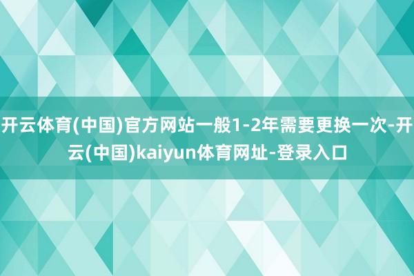 开云体育(中国)官方网站一般1-2年需要更换一次-开云(中国)kaiyun体育网址-登录入口