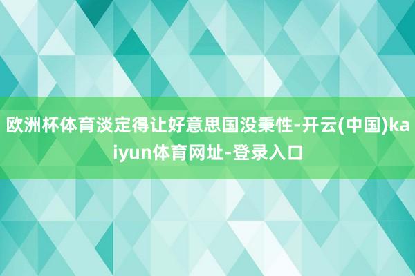 欧洲杯体育淡定得让好意思国没秉性-开云(中国)kaiyun体育网址-登录入口