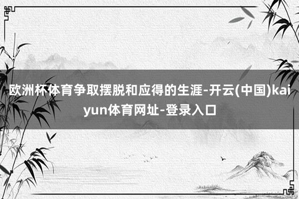 欧洲杯体育争取摆脱和应得的生涯-开云(中国)kaiyun体育网址-登录入口