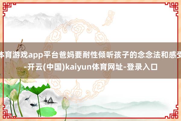 体育游戏app平台爸妈要耐性倾听孩子的念念法和感受-开云(中国)kaiyun体育网址-登录入口