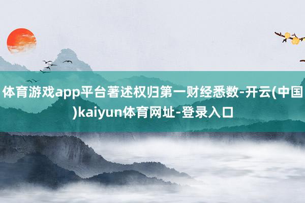 体育游戏app平台著述权归第一财经悉数-开云(中国)kaiyun体育网址-登录入口