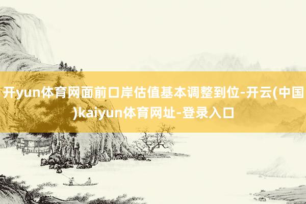 开yun体育网面前口岸估值基本调整到位-开云(中国)kaiyun体育网址-登录入口