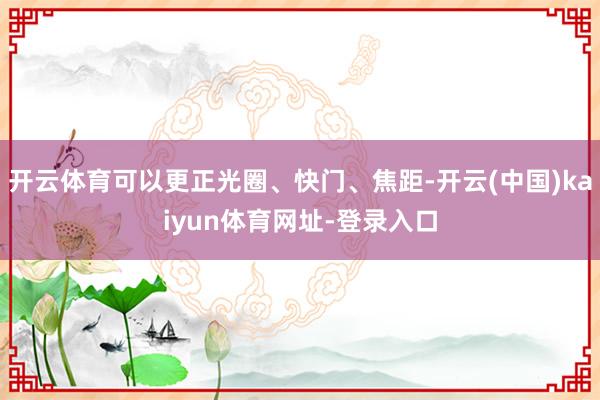 开云体育可以更正光圈、快门、焦距-开云(中国)kaiyun体育网址-登录入口