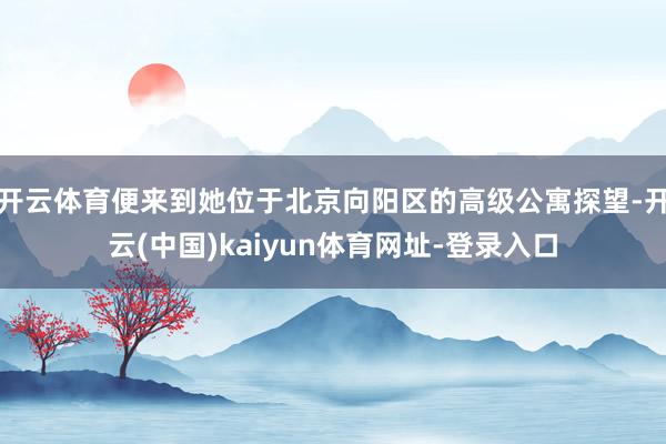 开云体育便来到她位于北京向阳区的高级公寓探望-开云(中国)kaiyun体育网址-登录入口