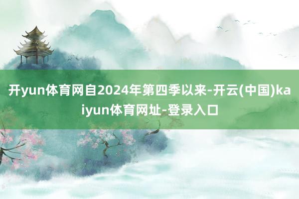 开yun体育网自2024年第四季以来-开云(中国)kaiyun体育网址-登录入口