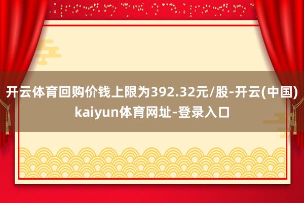 开云体育回购价钱上限为392.32元/股-开云(中国)kaiyun体育网址-登录入口