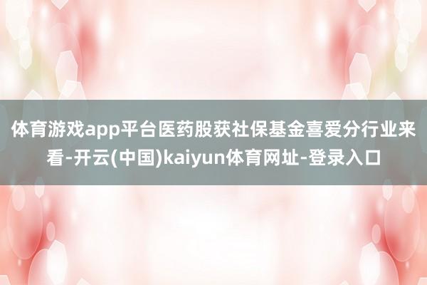 体育游戏app平台　　医药股获社保基金喜爱　　分行业来看-开云(中国)kaiyun体育网址-登录入口