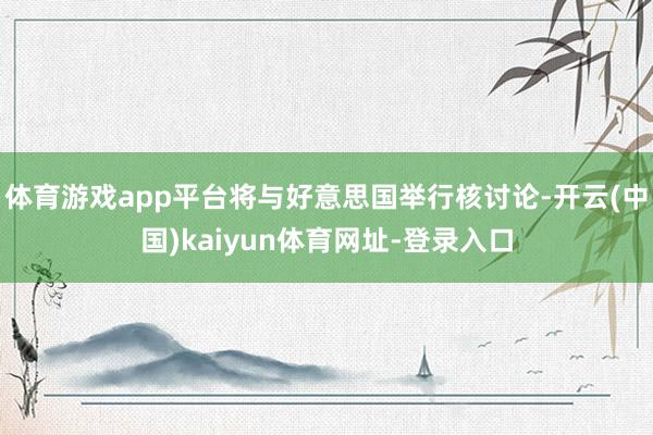 体育游戏app平台将与好意思国举行核讨论-开云(中国)kaiyun体育网址-登录入口