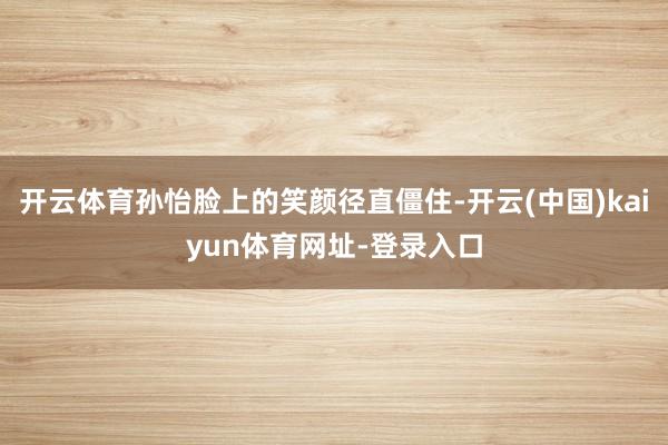 开云体育孙怡脸上的笑颜径直僵住-开云(中国)kaiyun体育网址-登录入口